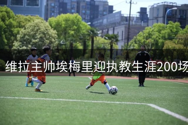 维拉主帅埃梅里迎执教生涯200场里程碑